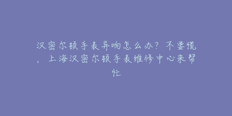 漢密爾頓手表異響怎么辦？不要慌，上海漢密爾頓手表維修中心來幫忙