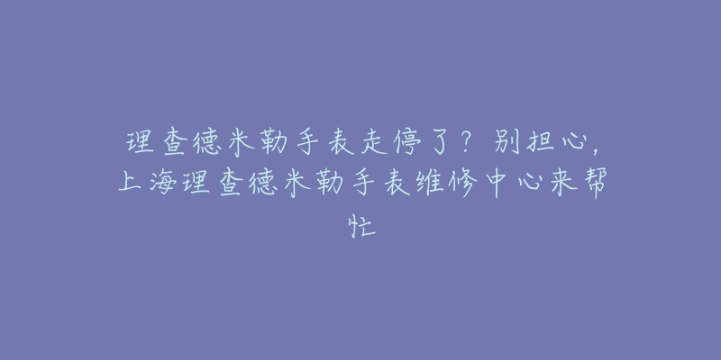 理查德米勒手表走停了？別擔(dān)心，上海理查德米勒手表維修中心來幫忙