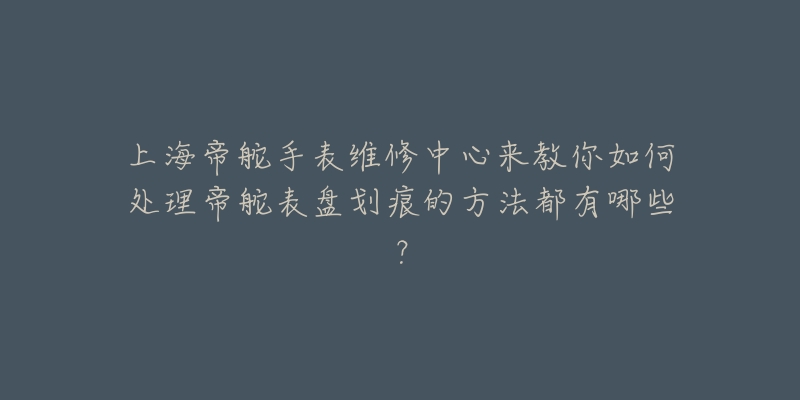 上海帝舵手表維修中心來(lái)教你如何處理帝舵表盤劃痕的方法都有哪些？