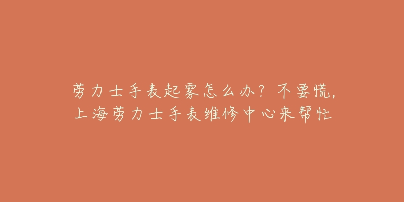 勞力士手表起霧怎么辦？不要慌，上海勞力士手表維修中心來幫忙