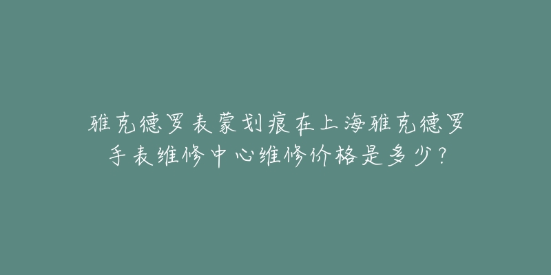 雅克德羅表蒙劃痕在上海雅克德羅手表維修中心維修價格是多少？