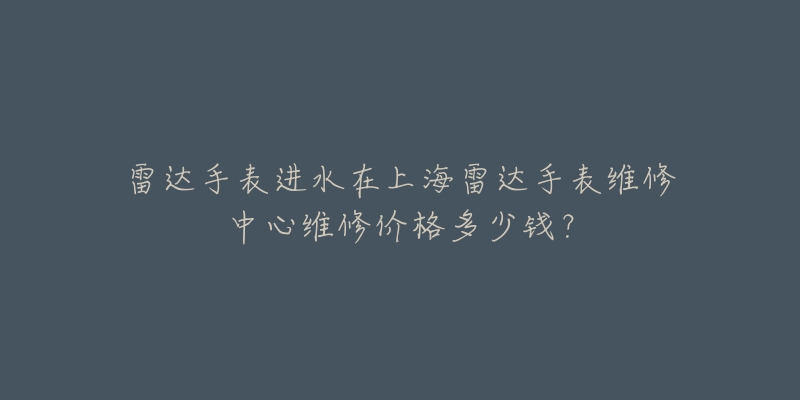 雷達(dá)手表進(jìn)水在上海雷達(dá)手表維修中心維修價格多少錢？