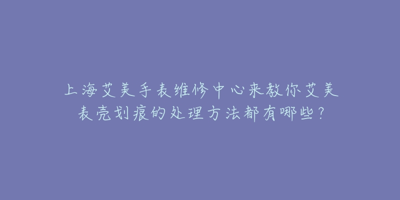 上海艾美手表維修中心來教你艾美表殼劃痕的處理方法都有哪些？