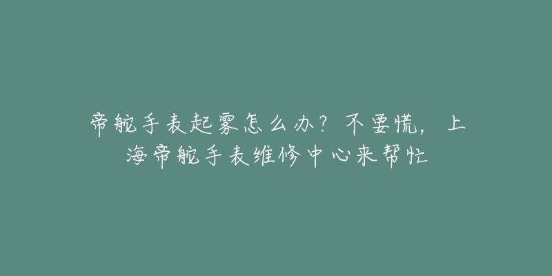 帝舵手表起霧怎么辦？不要慌，上海帝舵手表維修中心來幫忙