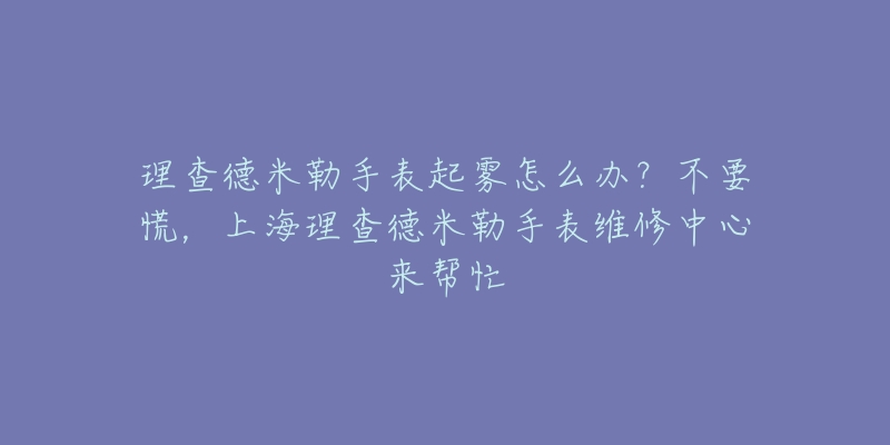 理查德米勒手表起霧怎么辦？不要慌，上海理查德米勒手表維修中心來幫忙