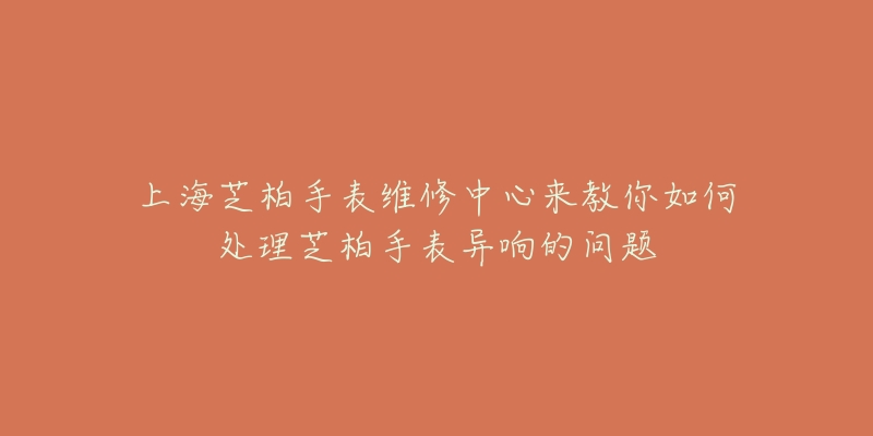 上海芝柏手表維修中心來教你如何處理芝柏手表異響的問題