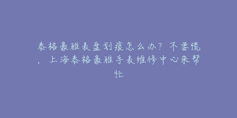 泰格豪雅表盤劃痕怎么辦？不要慌，上海泰格豪雅手表維修中心來幫忙