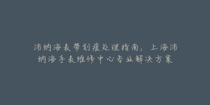 沛納海表帶劃痕處理指南：上海沛納海手表維修中心專業(yè)解決方案