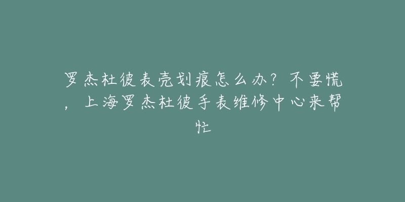 羅杰杜彼表殼劃痕怎么辦？不要慌，上海羅杰杜彼手表維修中心來幫忙