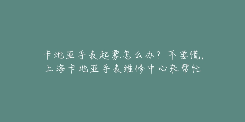 卡地亞手表起霧怎么辦？不要慌，上?？ǖ貋喪直砭S修中心來幫忙