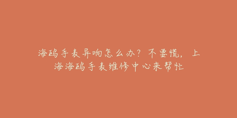 海鷗手表異響怎么辦？不要慌，上海海鷗手表維修中心來幫忙