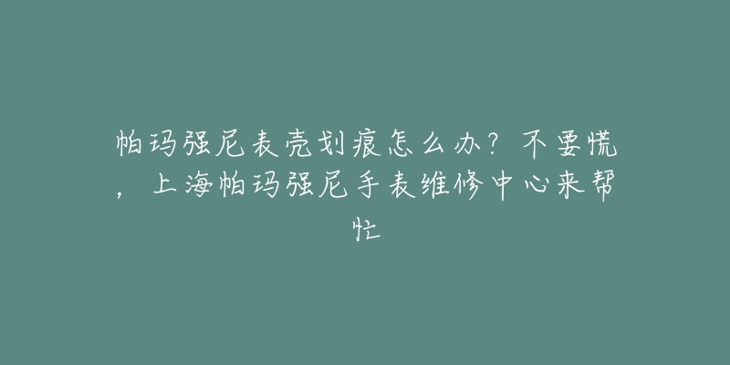 帕瑪強(qiáng)尼表殼劃痕怎么辦？不要慌，上海帕瑪強(qiáng)尼手表維修中心來幫忙