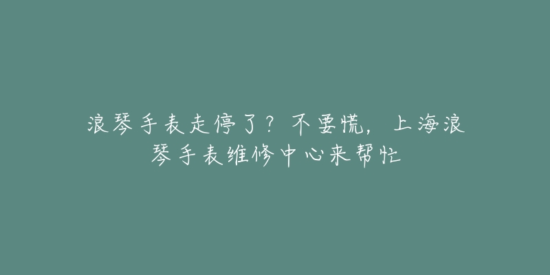 浪琴手表走停了？不要慌，上海浪琴手表維修中心來幫忙