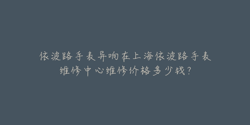 依波路手表異響在上海依波路手表維修中心維修價格多少錢？