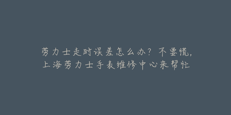 勞力士走時(shí)誤差怎么辦？不要慌，上海勞力士手表維修中心來(lái)幫忙