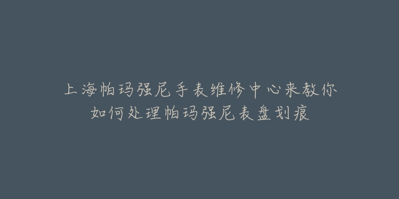 上海帕瑪強尼手表維修中心來教你如何處理帕瑪強尼表盤劃痕