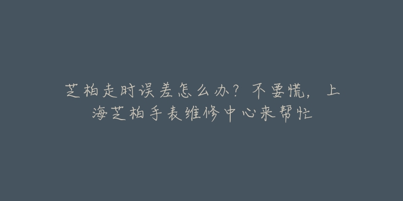 芝柏走時誤差怎么辦？不要慌，上海芝柏手表維修中心來幫忙