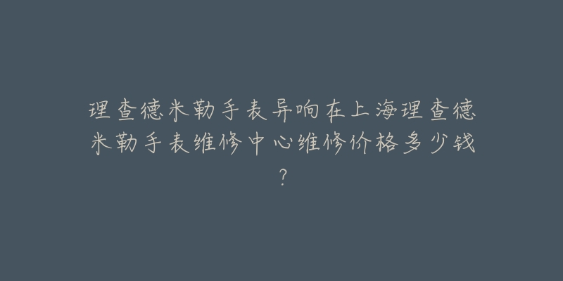 理查德米勒手表異響在上海理查德米勒手表維修中心維修價(jià)格多少錢(qián)？