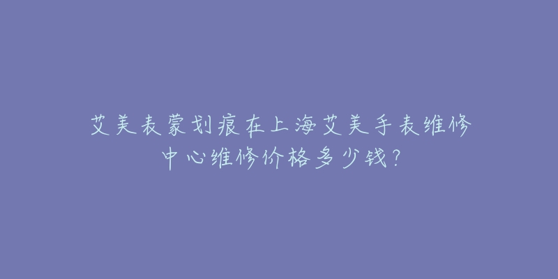 艾美表蒙劃痕在上海艾美手表維修中心維修價格多少錢？