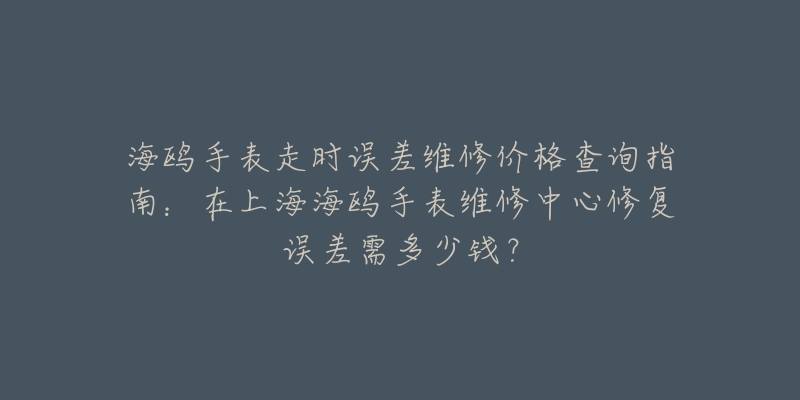 海鷗手表走時(shí)誤差維修價(jià)格查詢指南：在上海海鷗手表維修中心修復(fù)誤差需多少錢？