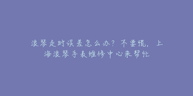 浪琴走時(shí)誤差怎么辦？不要慌，上海浪琴手表維修中心來(lái)幫忙