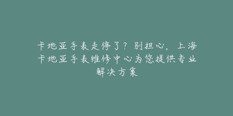 卡地亞手表走停了？別擔(dān)心，上?？ǖ貋喪直砭S修中心為您提供專業(yè)解決方案