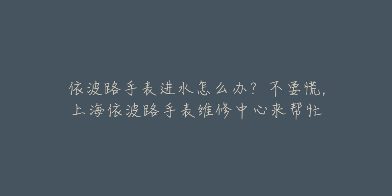 依波路手表進(jìn)水怎么辦？不要慌，上海依波路手表維修中心來幫忙