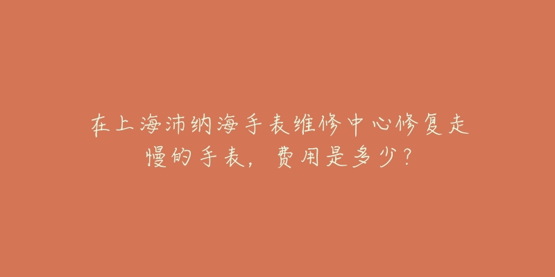 在上海沛納海手表維修中心修復(fù)走慢的手表，費(fèi)用是多少？