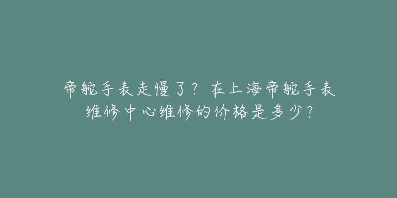 帝舵手表走慢了？在上海帝舵手表維修中心維修的價格是多少？