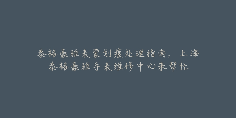 泰格豪雅表蒙劃痕處理指南：上海泰格豪雅手表維修中心來幫忙