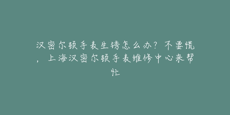 漢密爾頓手表生銹怎么辦？不要慌，上海漢密爾頓手表維修中心來(lái)幫忙