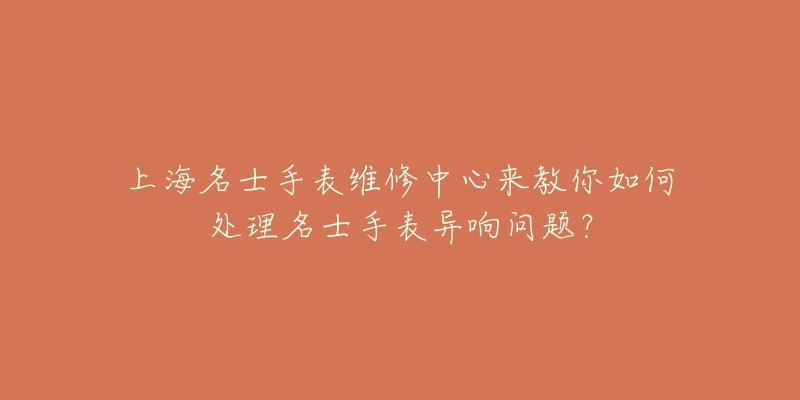 上海名士手表維修中心來教你如何處理名士手表異響問題？