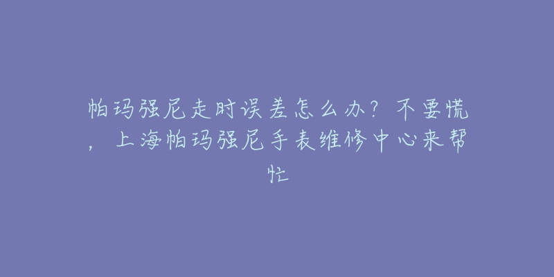 帕瑪強尼走時誤差怎么辦？不要慌，上海帕瑪強尼手表維修中心來幫忙