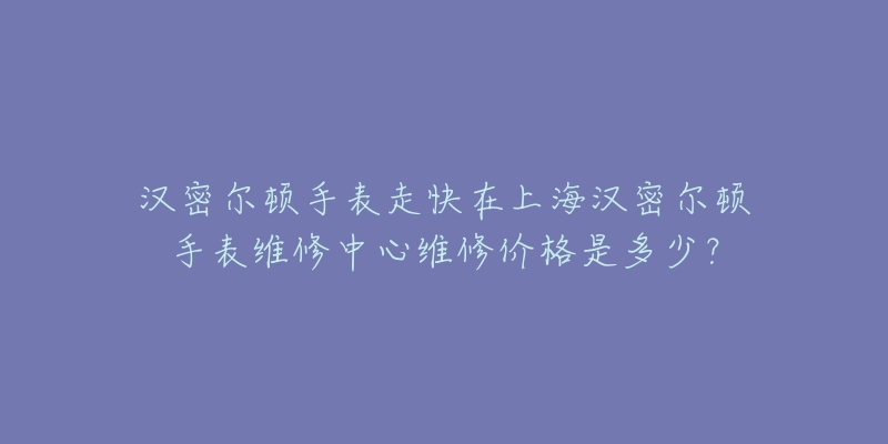 漢密爾頓手表走快在上海漢密爾頓手表維修中心維修價格是多少？