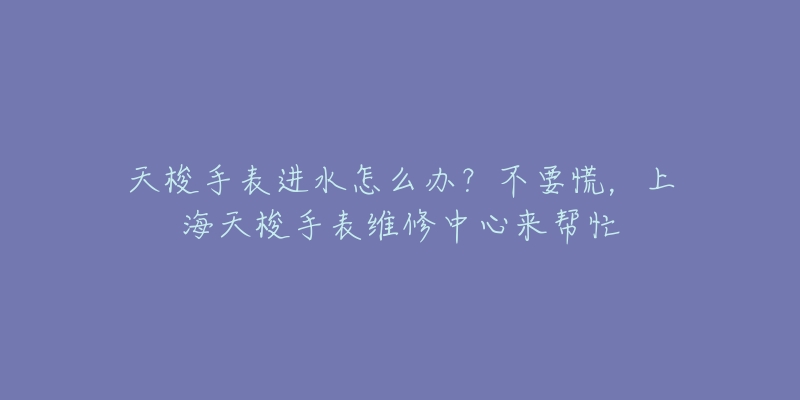 天梭手表進(jìn)水怎么辦？不要慌，上海天梭手表維修中心來(lái)幫忙