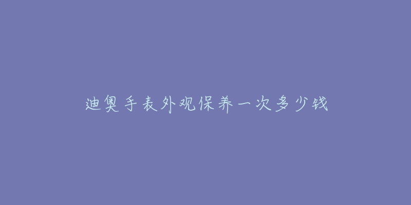 迪奧手表外觀保養(yǎng)一次多少錢