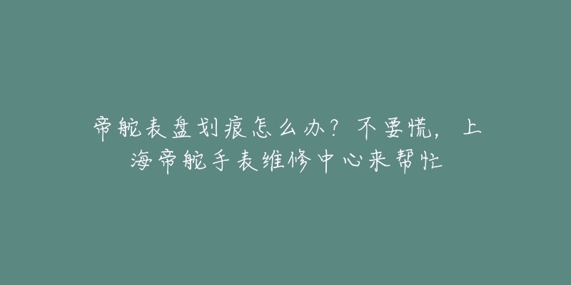 帝舵表盤劃痕怎么辦？不要慌，上海帝舵手表維修中心來幫忙