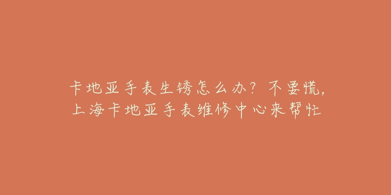 卡地亞手表生銹怎么辦？不要慌，上海卡地亞手表維修中心來幫忙