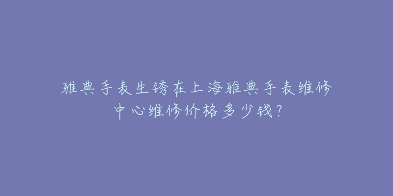 雅典手表生銹在上海雅典手表維修中心維修價(jià)格多少錢？