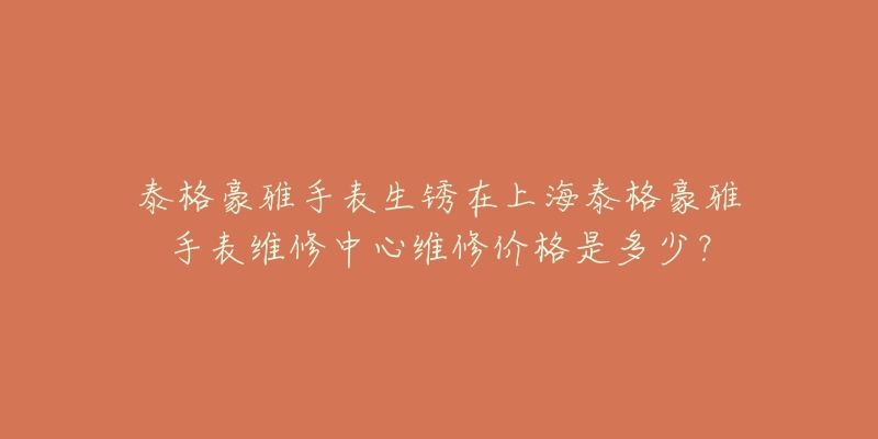 泰格豪雅手表生銹在上海泰格豪雅手表維修中心維修價格是多少？