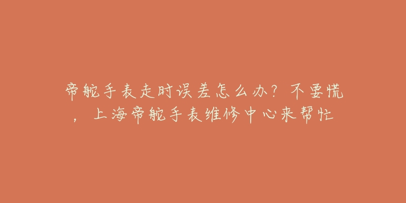 帝舵手表走時誤差怎么辦？不要慌，上海帝舵手表維修中心來幫忙