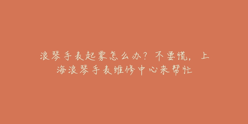 浪琴手表起霧怎么辦？不要慌，上海浪琴手表維修中心來幫忙