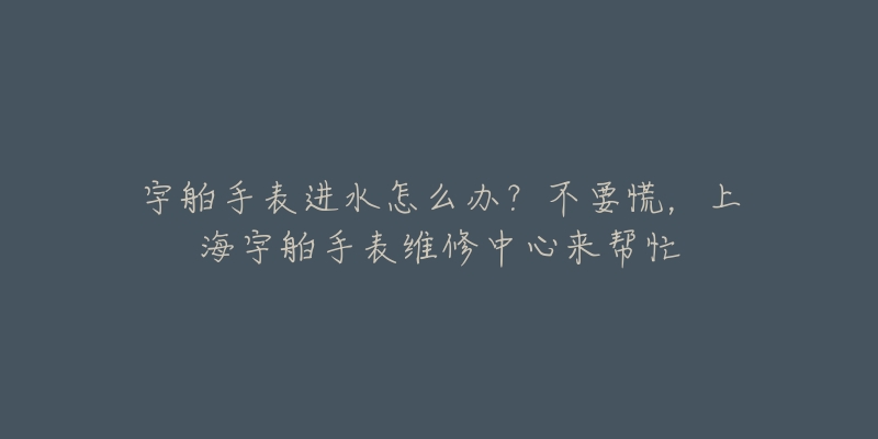 宇舶手表進(jìn)水怎么辦？不要慌，上海宇舶手表維修中心來幫忙