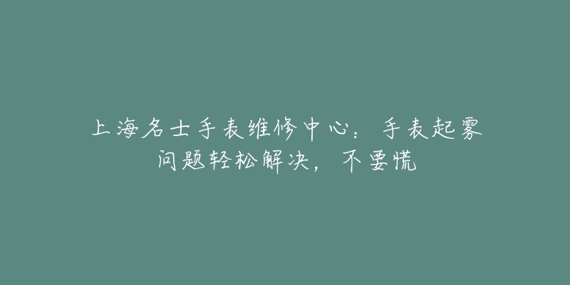 上海名士手表維修中心：手表起霧問題輕松解決，不要慌