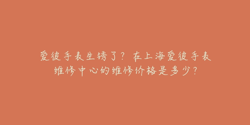 愛(ài)彼手表生銹了？在上海愛(ài)彼手表維修中心的維修價(jià)格是多少？