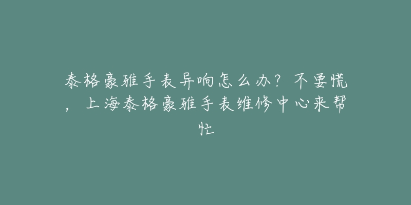 泰格豪雅手表異響怎么辦？不要慌，上海泰格豪雅手表維修中心來幫忙