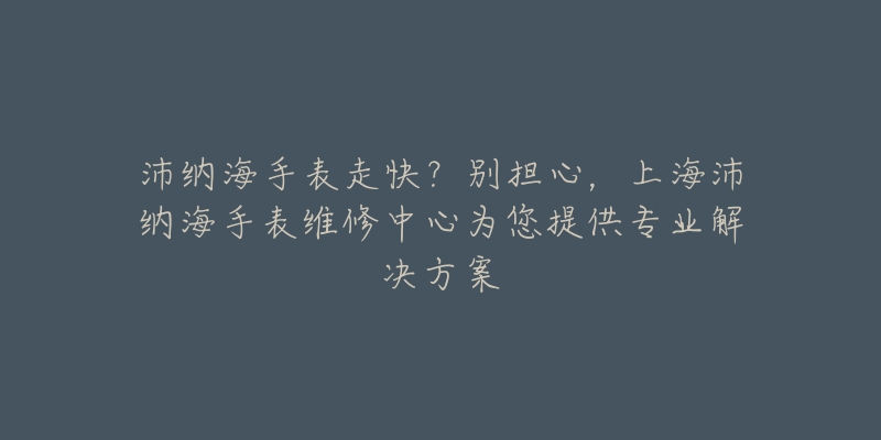 沛納海手表走快？別擔(dān)心，上海沛納海手表維修中心為您提供專業(yè)解決方案