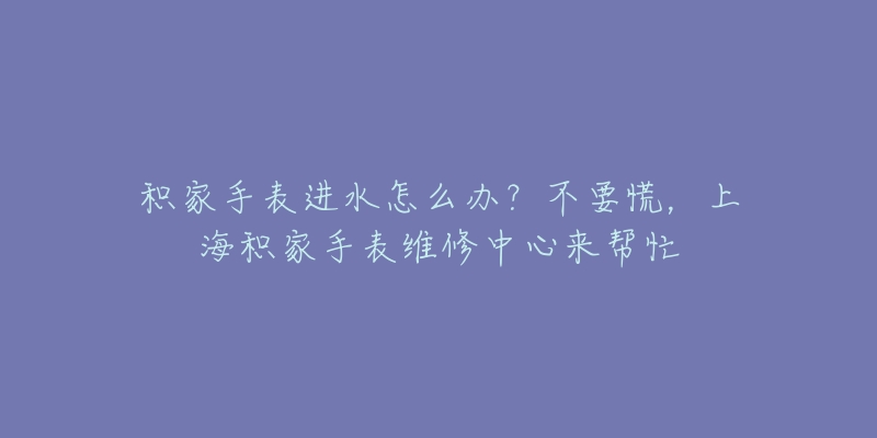 積家手表進水怎么辦？不要慌，上海積家手表維修中心來幫忙