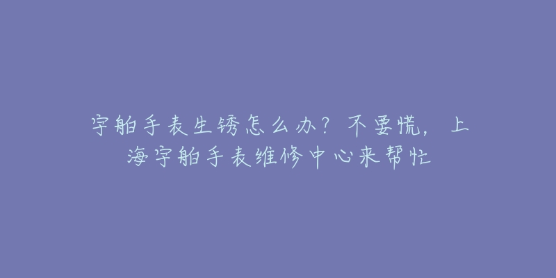 宇舶手表生銹怎么辦？不要慌，上海宇舶手表維修中心來幫忙