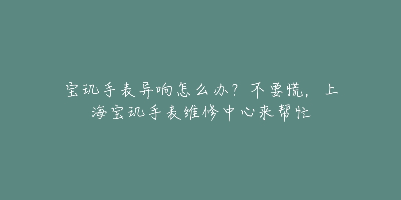 寶璣手表異響怎么辦？不要慌，上海寶璣手表維修中心來(lái)幫忙